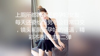 上厕所都蹲不下的孕妇女友，每天还要给渣男老公日常口交，镜头前展示孕妇的骚逼，精彩不要错过第二弹