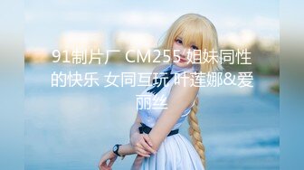 91制片厂 CM255 姐妹同性的快乐 女同互玩 叶莲娜&爱丽丝