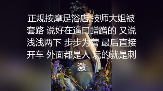 正规按摩足浴店 技师大姐被套路 说好在逼口蹭蹭的 又说浅浅两下 步步为营 最后直接开车 外面都是人 玩的就是刺激