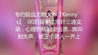 专约极品尤物大神『Kenny’s』✅00后留学生指奸三通实录，心理防线完全击溃…爽叫到失声，被三个男人一齐上