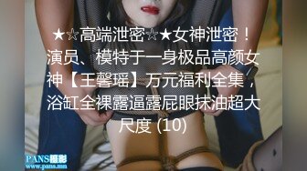 ★☆高端泄密☆★女神泄密！演员、模特于一身极品高颜女神【王馨瑶】万元福利全集，浴缸全裸露逼露屁眼抹油超大尺度 (10)