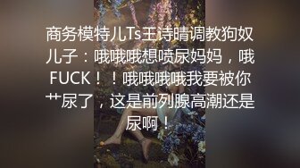 商务模特儿Ts王诗晴调教狗奴儿子：哦哦哦想喷尿妈妈，哦FUCK！！哦哦哦哦我要被你艹尿了，这是前列腺高潮还是尿啊！