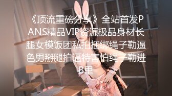 《顶流重磅分享》全站首发PANS精品VIP资源极品身材长腿女模饭团私拍捆绑绳子勒逼色男掰腿拍逼特害怕绳子勒进B里