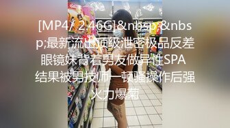 [MP4/ 2.46G]&nbsp;&nbsp;最新流出顶级泄密极品反差眼镜妹背着男友做异性SPA 结果被男技师一顿骚操作后强火力爆菊