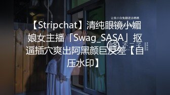 【Stripchat】清纯眼镜小媚娘女主播「Swag_SASA」抠逼插穴爽出阿黑颜巨反差【自压水印】