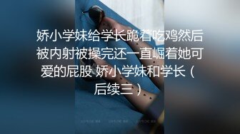 娇小学妹给学长跪着吃鸡然后被内射被操完还一直崛着她可爱的屁股 娇小学妹和学长（后续三）