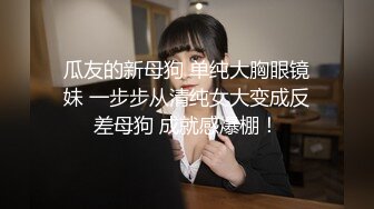 瓜友的新母狗 单纯大胸眼镜妹 一步步从清纯女大变成反差母狗 成就感爆棚！