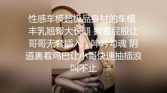 性感车模超极品身材的车模 丰乳翘臀大长腿 撅着屁股让哥哥无套插入，呻吟勾魂 阴道裹着鸡巴让小哥快速抽插浪叫不止