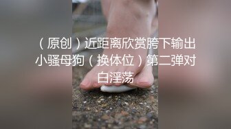 （原创）近距离欣赏胯下输出小骚母狗（换体位）第二弹对白淫荡