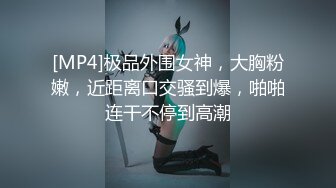 [MP4]极品外围女神，大胸粉嫩，近距离口交骚到爆，啪啪连干不停到高潮