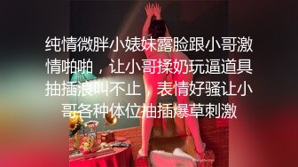 纯情微胖小婊妹露脸跟小哥激情啪啪，让小哥揉奶玩逼道具抽插浪叫不止，表情好骚让小哥各种体位抽插爆草刺激