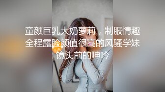 童颜巨乳大奶萝莉，制服情趣全程露脸颜值很高的风骚学妹镜头前的呻吟