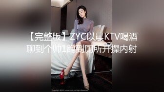 【完整版】ZYC以晨KTV喝酒聊到个帅1跑到厕所开操内射