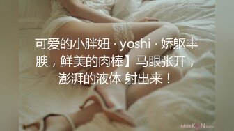 可爱的小胖妞 · yoshi · 娇躯丰腴，鲜美的肉棒】马眼张开，澎湃的液体 射出来！