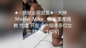 ★☆最新全网首发★☆大神 ▶Master-Mike◀ 最新重度调教 性虐 开发 多P 饲养多位女奴 [3.8G_160V]