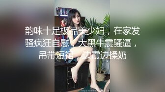 韵味十足极品美少妇，在家发骚疯狂自慰，大黑牛震骚逼，吊带短裙，边震边揉奶