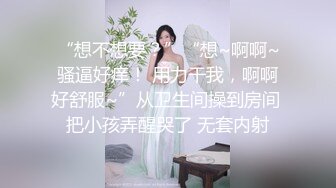 “想不想要？”“想~啊啊~骚逼好痒！ 用力干我，啊啊好舒服~”从卫生间操到房间 把小孩弄醒哭了 无套内射