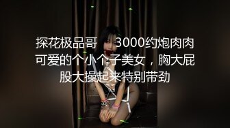 探花极品哥❤️3000约炮肉肉可爱的个小个子美女，胸大屁股大操起来特别带劲