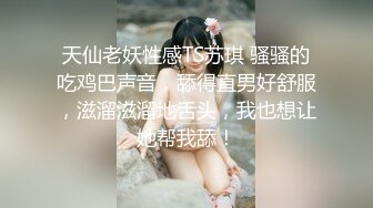 天仙老妖性感TS苏琪 骚骚的吃鸡巴声音，舔得直男好舒服，滋溜滋溜地舌头，我也想让她帮我舔！