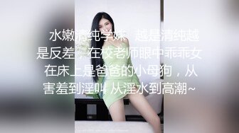 ✨水嫩清纯学妹✨越是清纯越是反差，在校老师眼中乖乖女 在床上是爸爸的小母狗，从害羞到淫叫 从淫水到高潮~