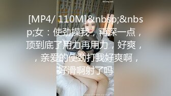 [MP4/ 110M]&nbsp;&nbsp;女：使劲操我，再深一点，顶到底了用力再用力，好爽， ，亲爱的使劲打我好爽啊，好滑啊射了吗