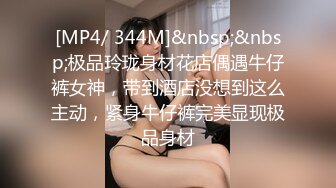 [MP4/ 344M]&nbsp;&nbsp;极品玲珑身材花店偶遇牛仔裤女神，带到酒店没想到这么主动，紧身牛仔裤完美显现极品身材