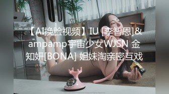 【AI换脸视频】IU [李智恩]&ampamp宇宙少女WJSN 金知妍[BONA] 姐妹淘亲密互戏