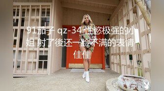 91茄子 qz-34 性慾极强的小姐 射了後还一脸不满的表情-佳佳