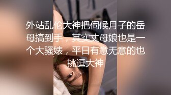 外站乱伦大神把伺候月子的岳母搞到手，其实丈母娘也是一个大骚婊，平日有意无意的也挑逗大神