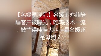 【名媛圈淫乱】名媛王亦菲陪睡客户被曝光，吃鸡技术一流，被艹得哇哇大叫，是名媛还是母狗？