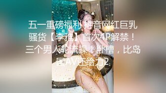 五一重磅福利 抖音网红巨乳骚货【李雅】首次4P解禁！三个男人轮流操！卧槽，比岛国AV还给力2