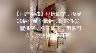 【国产小妹】坐标南宁，极品00后淫乱小情侣，居家性爱，蜜桃臀，肤白如玉，苗条可人，小骚货淫叫不断