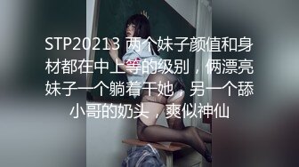 STP20213 两个妹子颜值和身材都在中上等的级别，俩漂亮妹子一个躺着干她，另一个舔小哥的奶头，爽似神仙