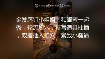 金发唇钉小姐姐，和闺蜜一起秀，轮流掰穴，特写道具抽插，双指插入扣穴，紧致小骚逼