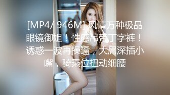 [MP4/ 946M] 风情万种极品眼镜御姐！性感吊带丁字裤！诱惑一波再操逼，大屌深插小嘴，骑乘位扭动细腰