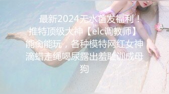 ❤️最新2024无水首发福利！推特顶级大神【elc调教师】能肏能玩，各种模特网红女神滴蜡走绳喝尿露出羞耻训成母狗