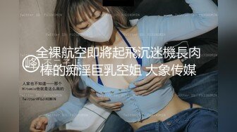 全裸航空即將起飛沉迷機長肉棒的痴淫巨乳空姐 大象传媒