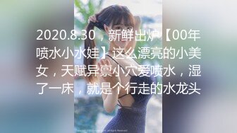 2020.8.30，新鲜出炉【00年喷水小水娃】这么漂亮的小美女，天赋异禀小穴爱喷水，湿了一床，就是个行走的水龙头