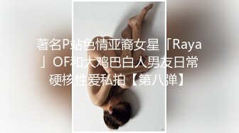 著名P站色情亚裔女星「Raya」OF和大鸡巴白人男友日常硬核性爱私拍【第八弹】