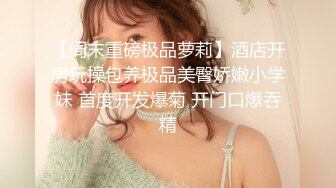 【周末重磅极品萝莉】酒店开房玩操包养极品美臀娇嫩小学妹 首度开发爆菊 开门口爆吞精