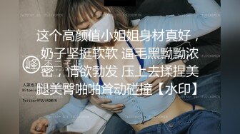 这个高颜值小姐姐身材真好，奶子坚挺软软 逼毛黑黝黝浓密，情欲勃发 压上去揉捏美腿美臀啪啪耸动碰撞【水印】