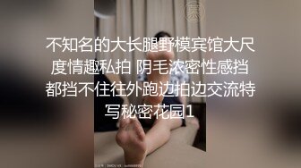 不知名的大长腿野模宾馆大尺度情趣私拍 阴毛浓密性感挡都挡不住往外跑边拍边交流特写秘密花园1