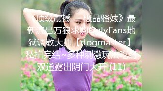 《顶级震撼㊙️极品骚婊》最新流出万狼求购OnlyFans地狱调教大师【dogmaster】私拍完结~多种刺激玩法吃精双通露出阴门大开 (11)