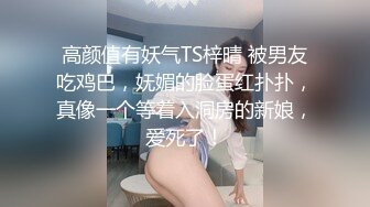 高颜值有妖气TS梓晴 被男友吃鸡巴，妩媚的脸蛋红扑扑，真像一个等着入洞房的新娘，爱死了！