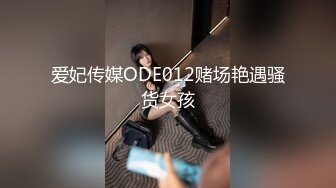 爱妃传媒ODE012赌场艳遇骚货女孩