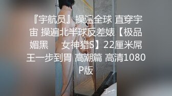 『宇航员』操遍全球 直穿宇宙 操遍北半球反差婊【极品媚黑❤️女神猎S】22厘米屌王一步到胃 高潮篇 高清1080P版