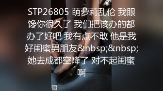 STP26805 萌萝莉乱伦 我眼馋你很久了 我们把该办的都办了好吧 我有点不敢 他是我好闺蜜男朋友&nbsp;&nbsp;她去成都空降了 对不起闺蜜啊