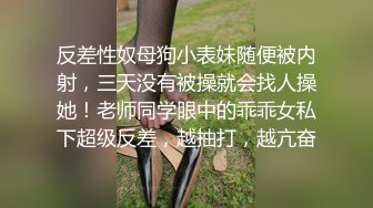 反差性奴母狗小表妹随便被内射，三天没有被操就会找人操她！老师同学眼中的乖乖女私下超级反差，越抽打，越亢奋