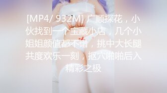 [MP4/ 932M] 广顺探花，小伙找到一个宝藏小店，几个小姐姐颜值都不错，挑中大长腿共度欢乐一刻，抠穴啪啪后入精彩之极