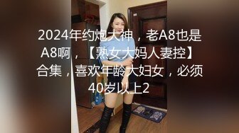 2024年约炮大神，老A8也是A8啊，【熟女大妈人妻控】合集，喜欢年龄大妇女，必须40岁以上2